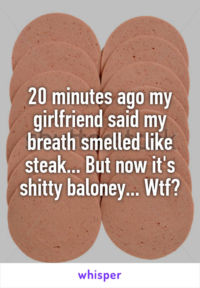 20 minutes ago my girlfriend said my breath smelled like steak... But now it's shitty baloney... Wtf?