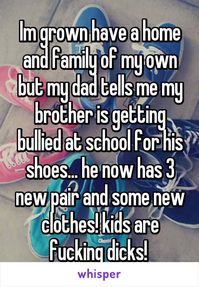 Im grown have a home and family of my own but my dad tells me my brother is getting bullied at school for his shoes... he now has 3 new pair and some new clothes! kids are fucking dicks! 