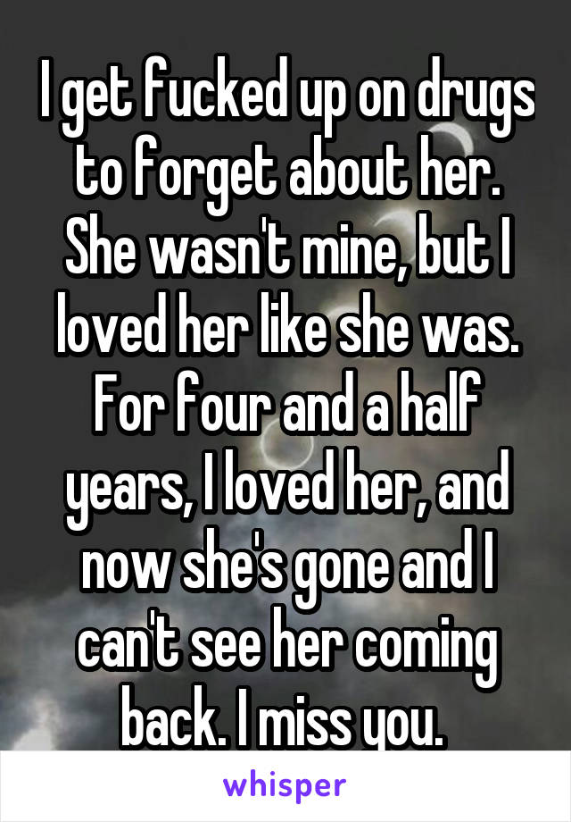 I get fucked up on drugs to forget about her. She wasn't mine, but I loved her like she was. For four and a half years, I loved her, and now she's gone and I can't see her coming back. I miss you. 