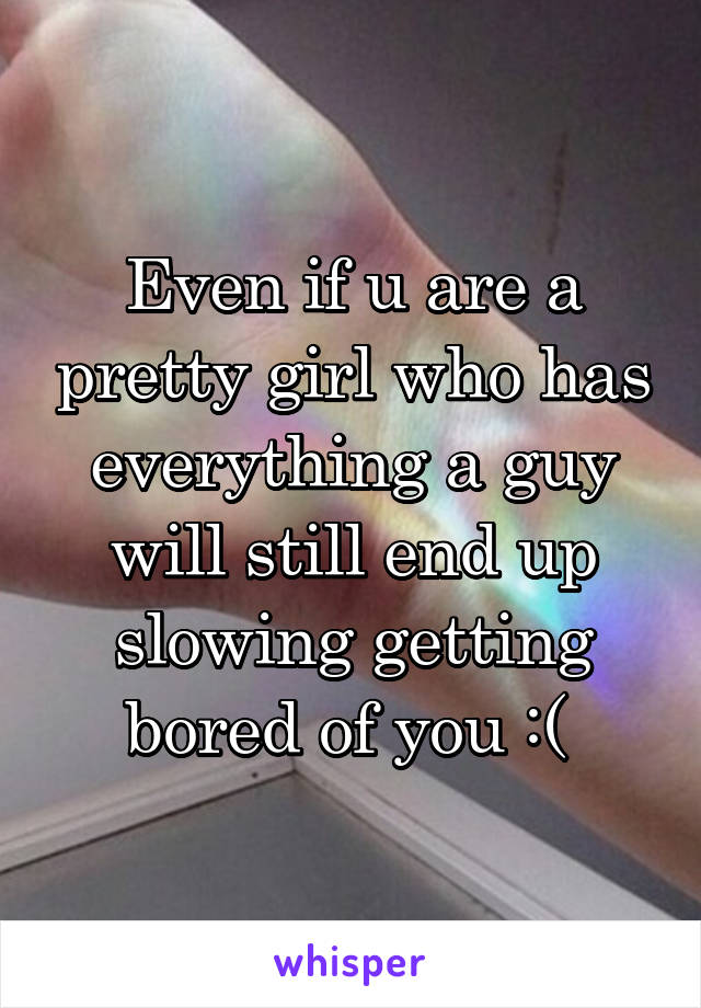 Even if u are a pretty girl who has everything a guy will still end up slowing getting bored of you :( 