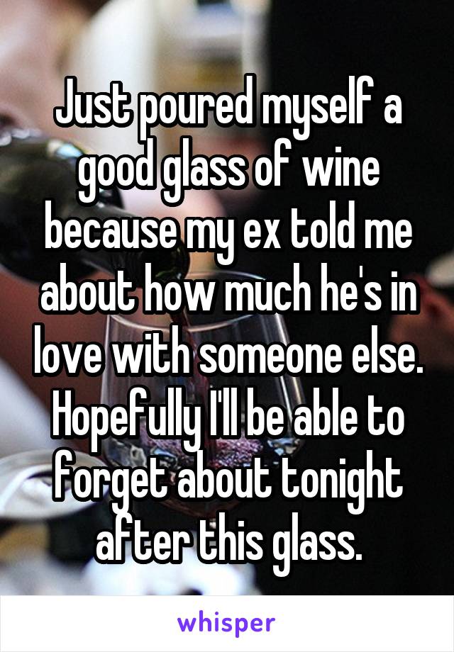 Just poured myself a good glass of wine because my ex told me about how much he's in love with someone else. Hopefully I'll be able to forget about tonight after this glass.