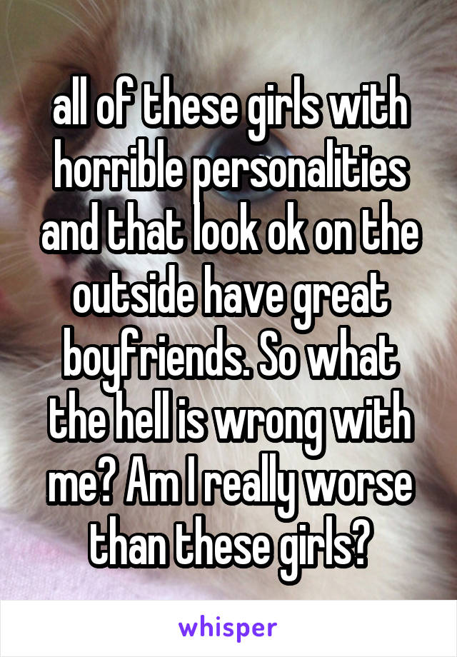 all of these girls with horrible personalities and that look ok on the outside have great boyfriends. So what the hell is wrong with me? Am I really worse than these girls?