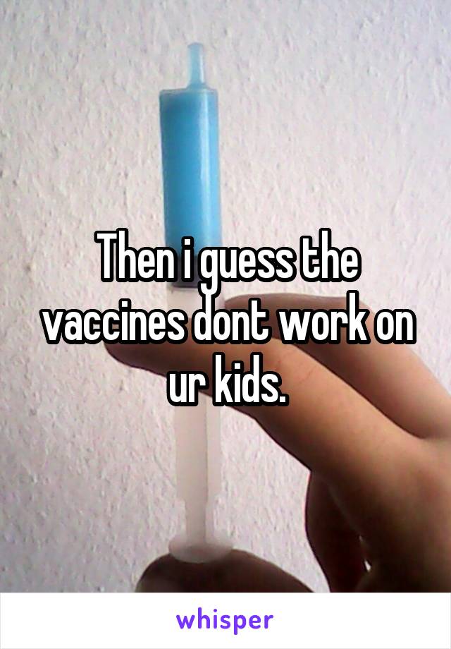 Then i guess the vaccines dont work on ur kids.