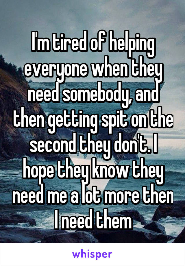 I'm tired of helping everyone when they need somebody, and then getting spit on the second they don't. I hope they know they need me a lot more then I need them