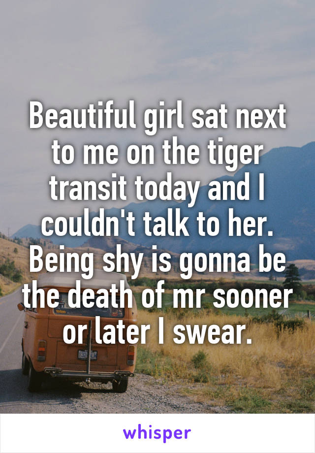 Beautiful girl sat next to me on the tiger transit today and I couldn't talk to her. Being shy is gonna be the death of mr sooner or later I swear.