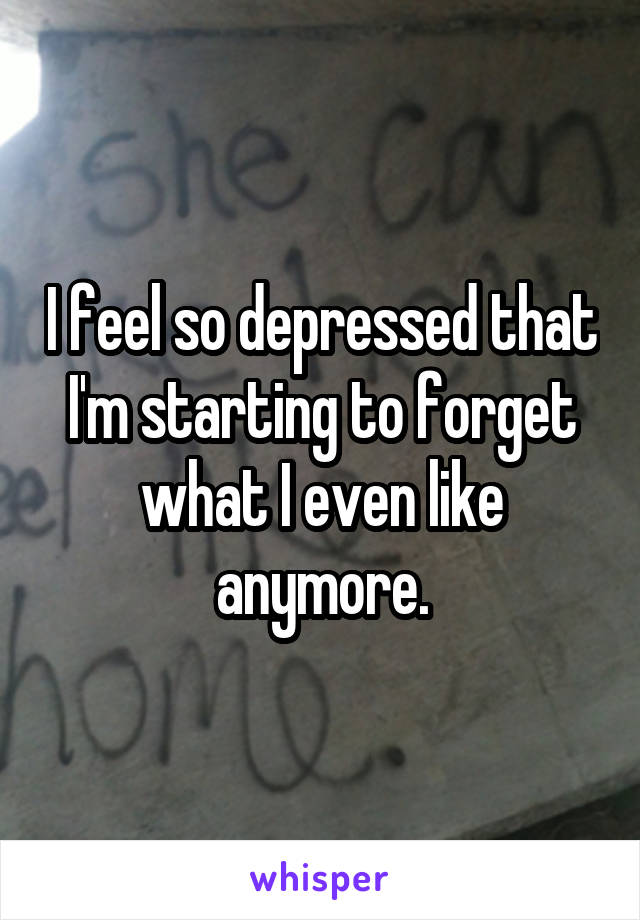 I feel so depressed that I'm starting to forget what I even like anymore.