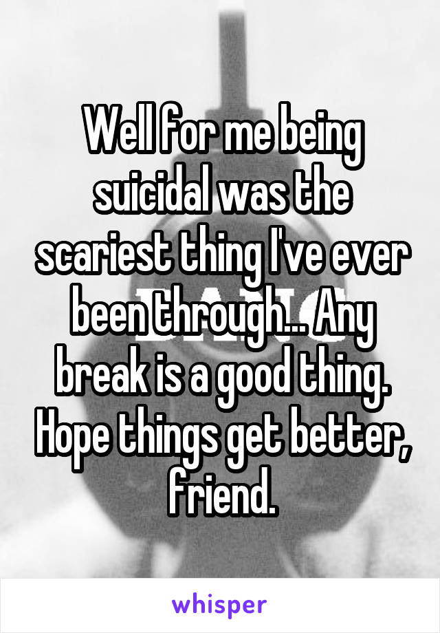 Well for me being suicidal was the scariest thing I've ever been through... Any break is a good thing. Hope things get better, friend.