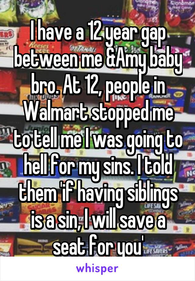 I have a 12 year gap between me &Amy baby bro. At 12, people in Walmart stopped me to tell me I was going to hell for my sins. I told them 'if having siblings is a sin, I will save a seat for you'