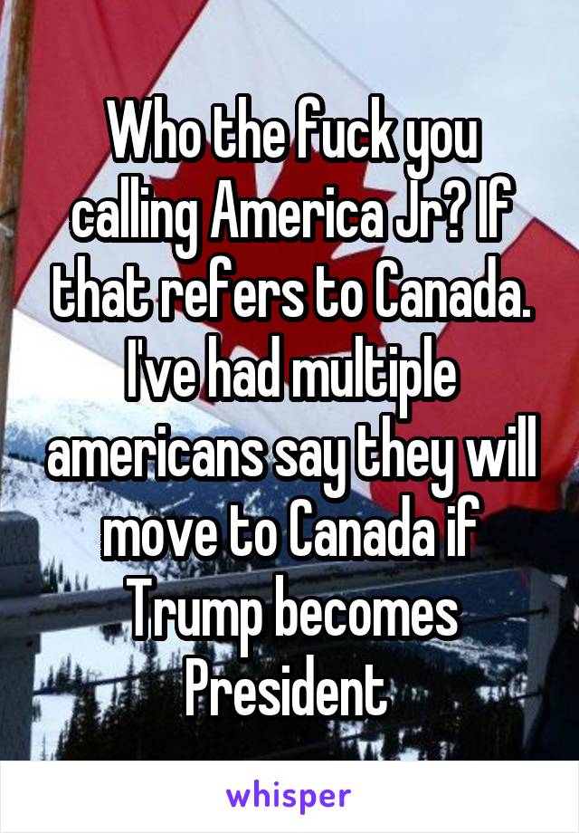 Who the fuck you calling America Jr? If that refers to Canada. I've had multiple americans say they will move to Canada if Trump becomes President 