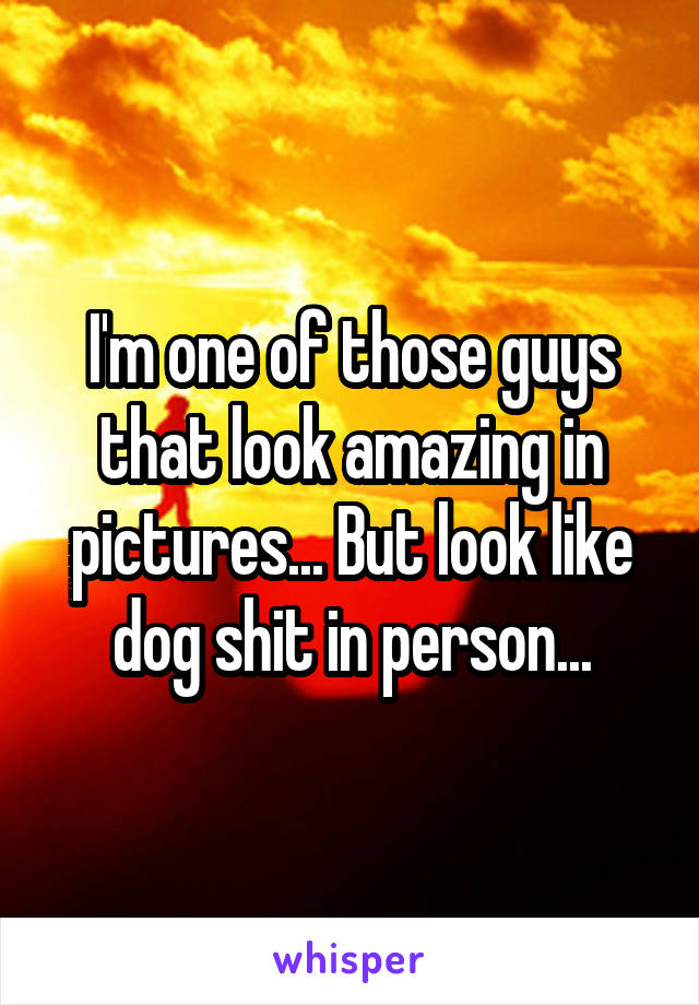 I'm one of those guys that look amazing in pictures... But look like dog shit in person...