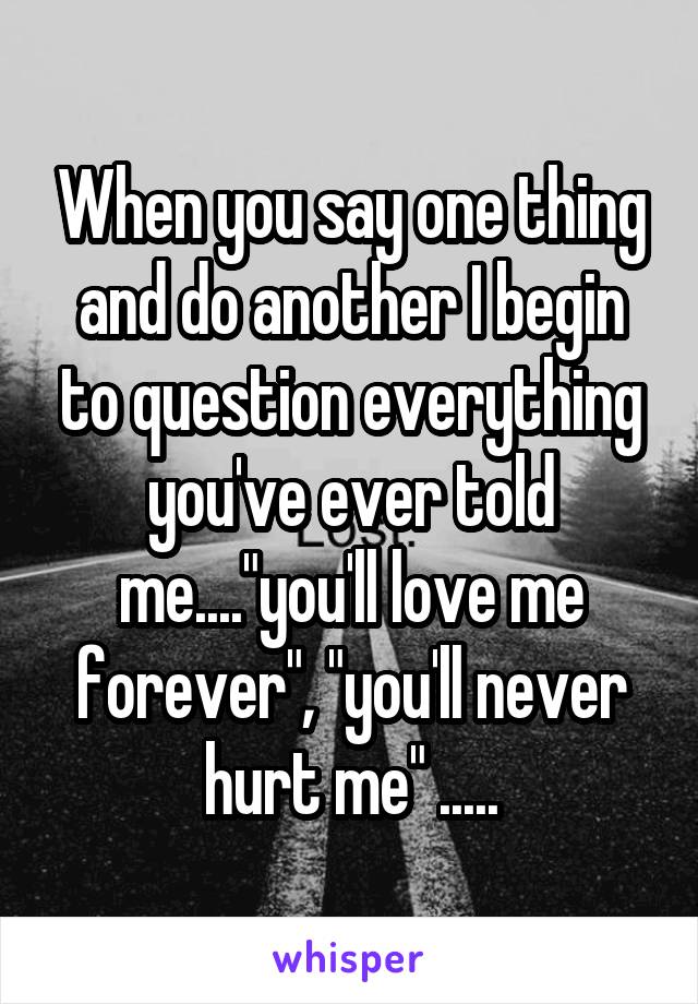 When you say one thing and do another I begin to question everything you've ever told me...."you'll love me forever", "you'll never hurt me" .....