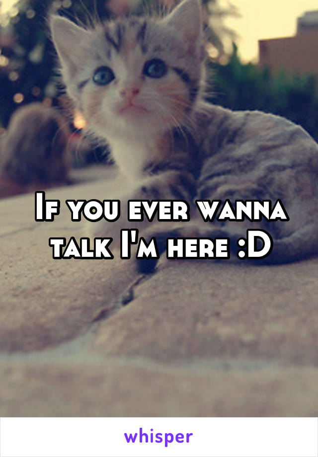 If you ever wanna talk I'm here :D