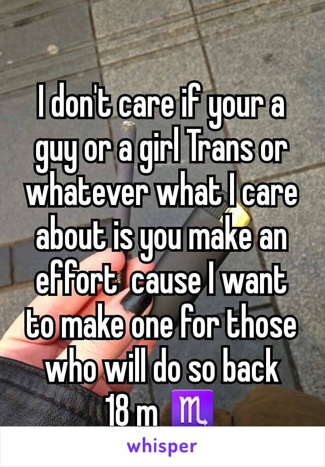 
I don't care if your a guy or a girl Trans or whatever what I care about is you make an effort  cause I want to make one for those who will do so back
18 m ♏