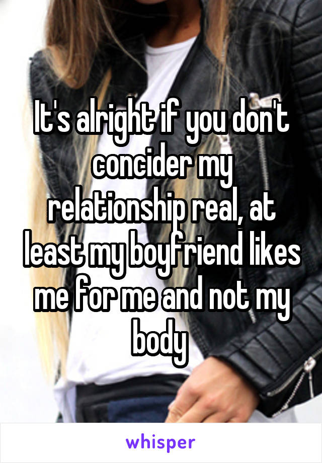 It's alright if you don't concider my relationship real, at least my boyfriend likes me for me and not my body 