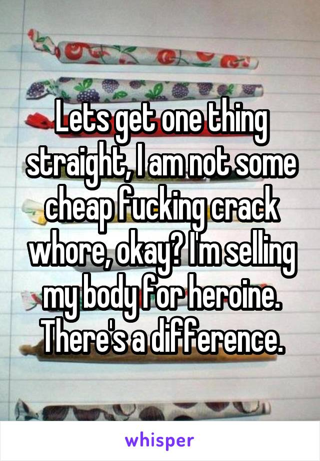 Lets get one thing straight, I am not some cheap fucking crack whore, okay? I'm selling my body for heroine. There's a difference.