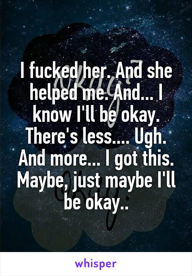 I fucked her. And she helped me. And... I know I'll be okay. There's less.... Ugh. And more... I got this. Maybe, just maybe I'll be okay..