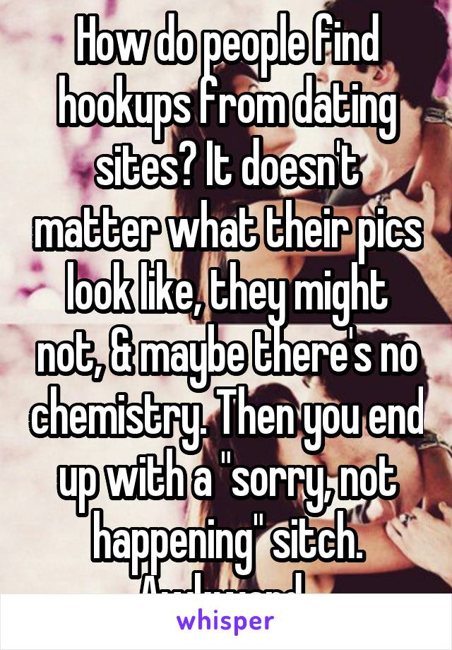 How do people find hookups from dating sites? It doesn't matter what their pics look like, they might not, & maybe there's no chemistry. Then you end up with a "sorry, not happening" sitch. Awkward. 