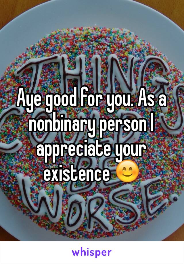 Aye good for you. As a nonbinary person I appreciate your existence 😊