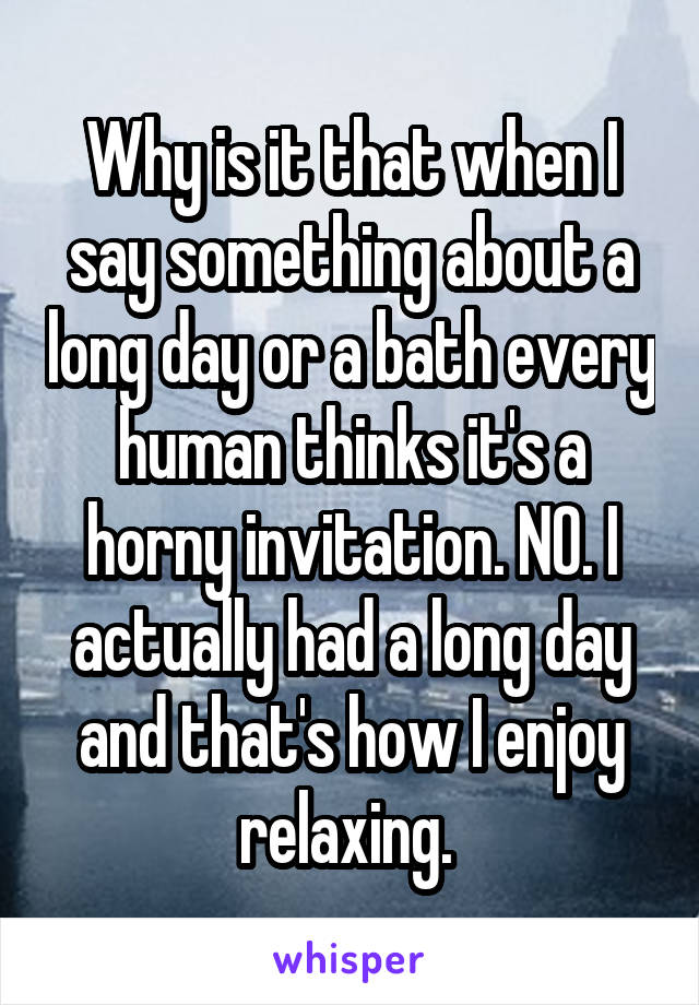 Why is it that when I say something about a long day or a bath every human thinks it's a horny invitation. NO. I actually had a long day and that's how I enjoy relaxing. 