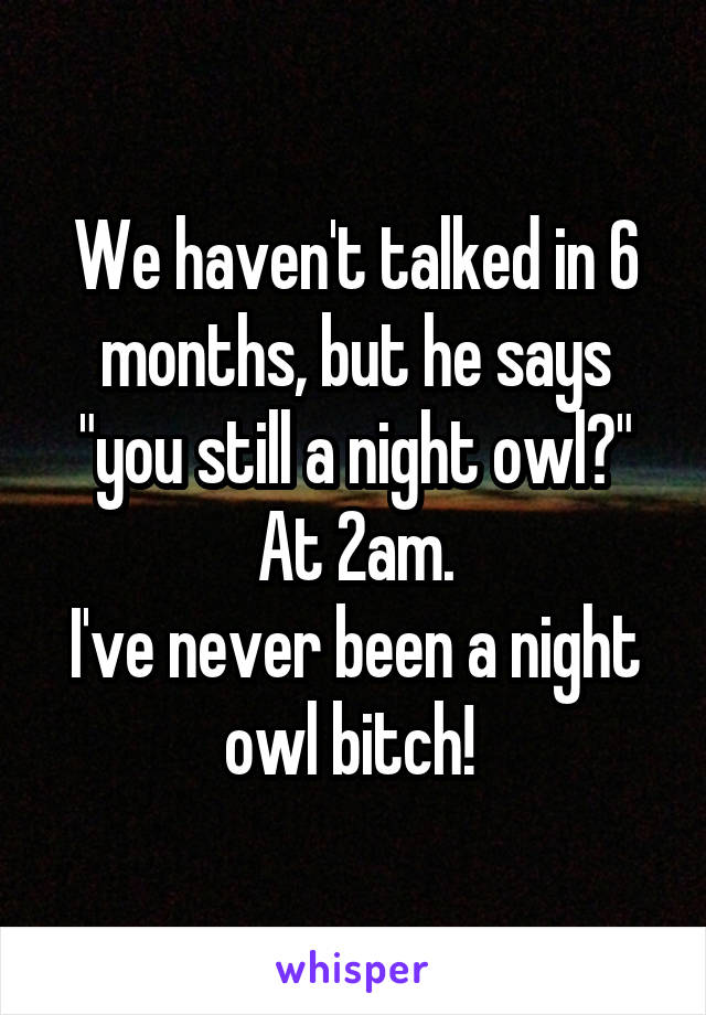 We haven't talked in 6 months, but he says "you still a night owl?" At 2am.
I've never been a night owl bitch! 