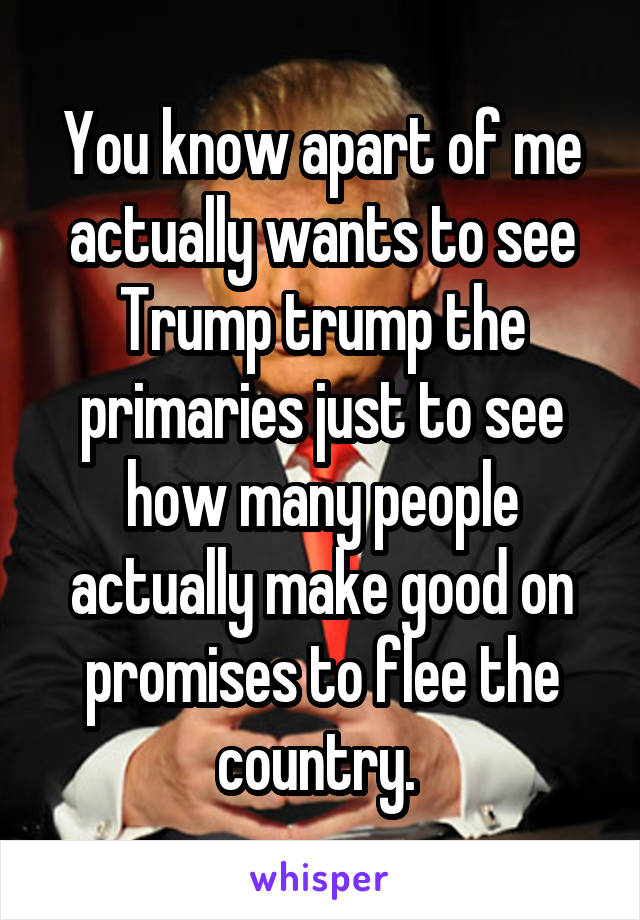 You know apart of me actually wants to see Trump trump the primaries just to see how many people actually make good on promises to flee the country. 