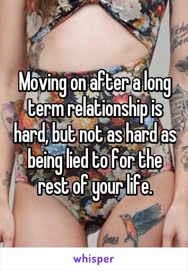 Moving on after a long term relationship is hard, but not as hard as being lied to for the rest of your life.