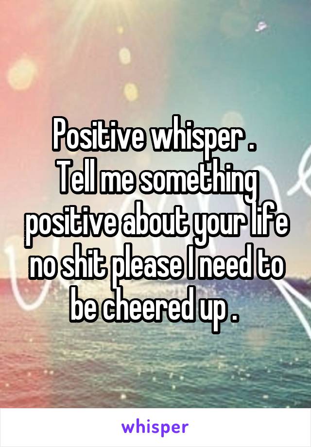 Positive whisper . 
Tell me something positive about your life no shit please I need to be cheered up . 