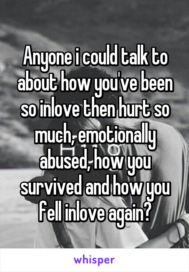 Anyone i could talk to about how you've been so inlove then hurt so much, emotionally abused, how you survived and how you fell inlove again?