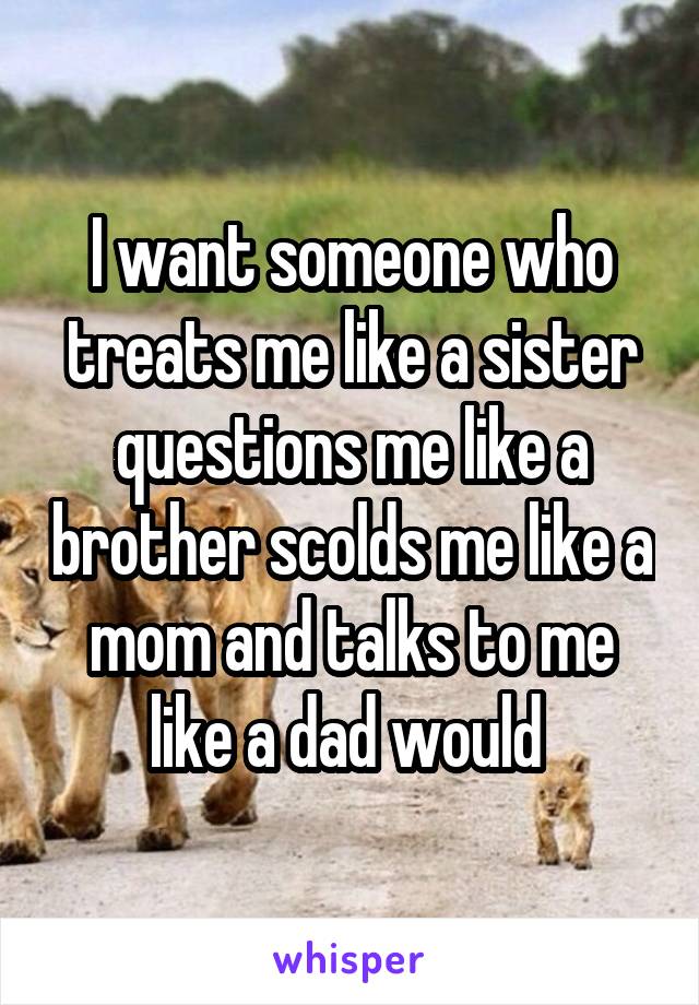 I want someone who treats me like a sister questions me like a brother scolds me like a mom and talks to me like a dad would 