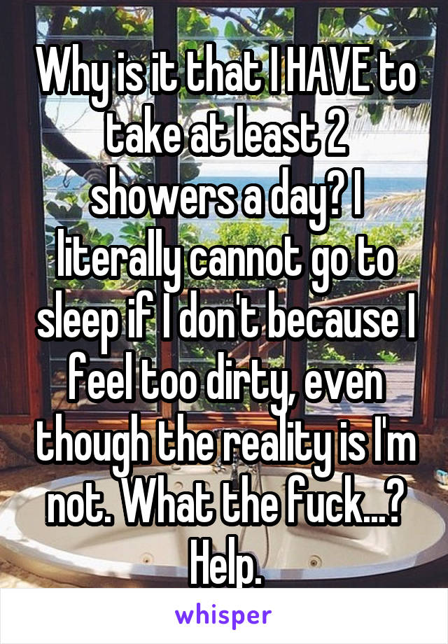 Why is it that I HAVE to take at least 2 showers a day? I literally cannot go to sleep if I don't because I feel too dirty, even though the reality is I'm not. What the fuck...?
Help.