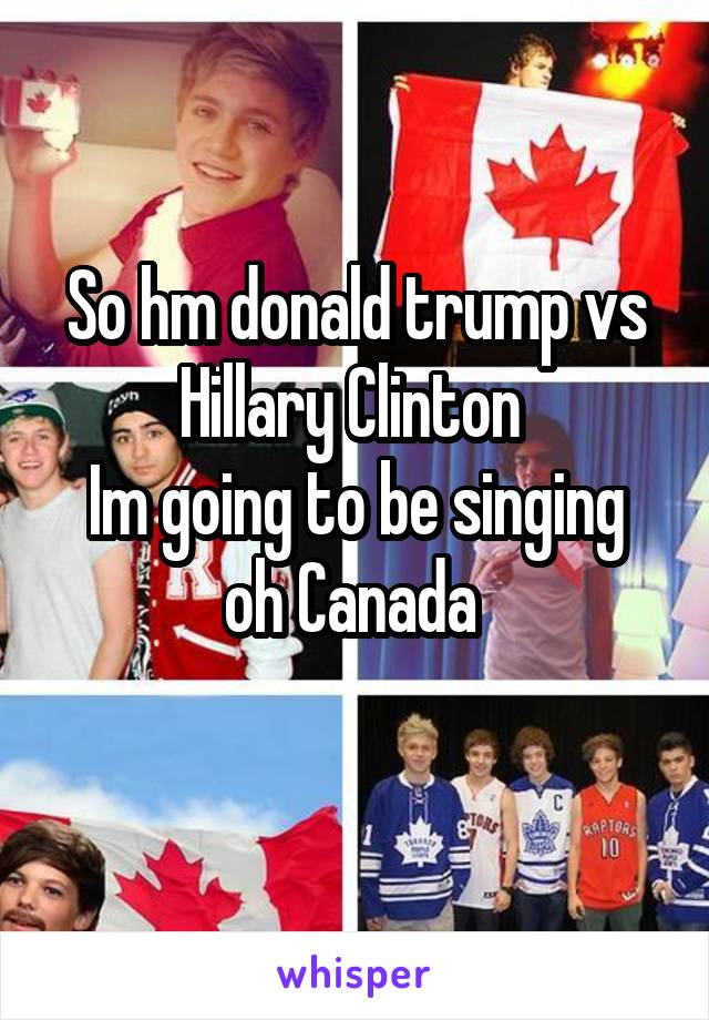 So hm donald trump vs Hillary Clinton 
Im going to be singing oh Canada 
