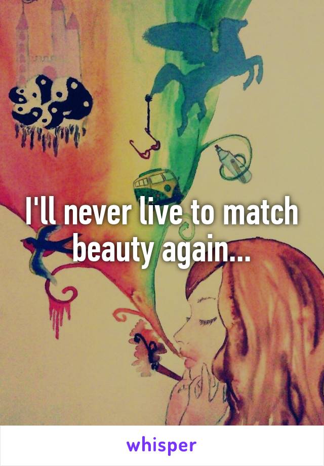 I'll never live to match beauty again...