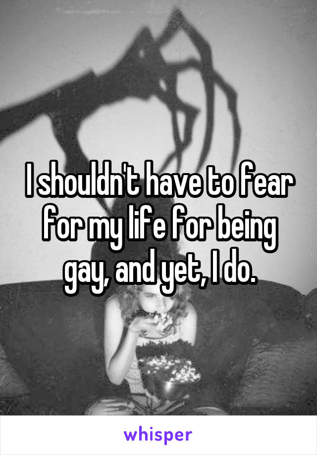 I shouldn't have to fear for my life for being gay, and yet, I do.