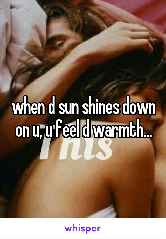 when d sun shines down on u, u feel d warmth...