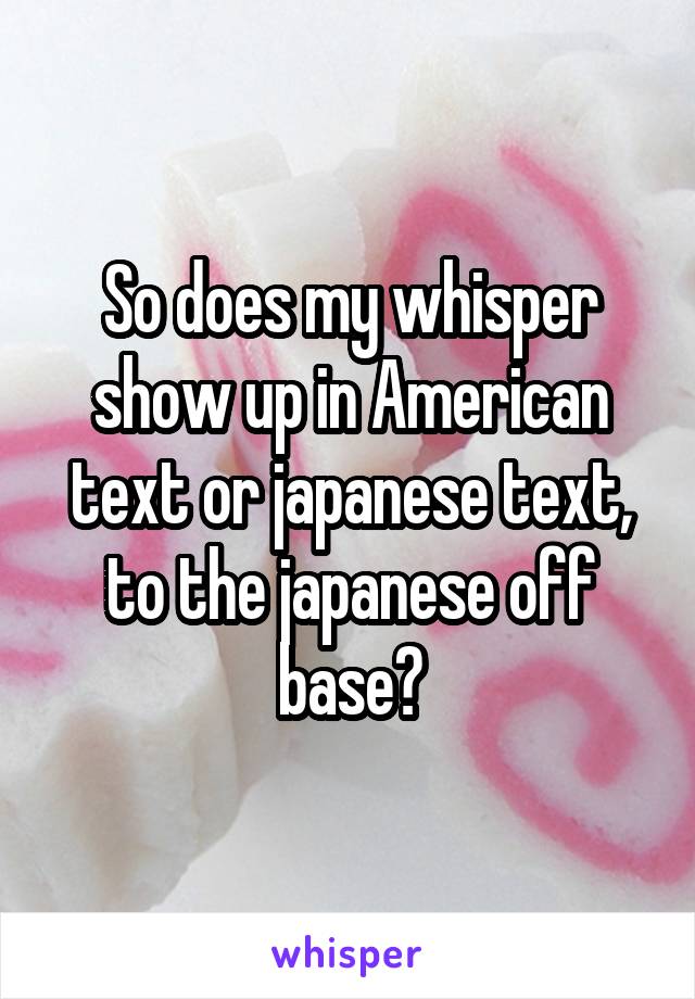 So does my whisper show up in American text or japanese text, to the japanese off base?