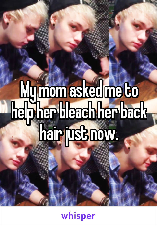 My mom asked me to help her bleach her back hair just now.