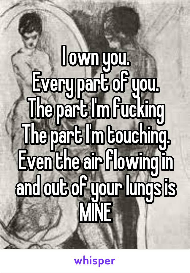 I own you.
Every part of you.
The part I'm fucking
The part I'm touching.
Even the air flowing in and out of your lungs is MINE