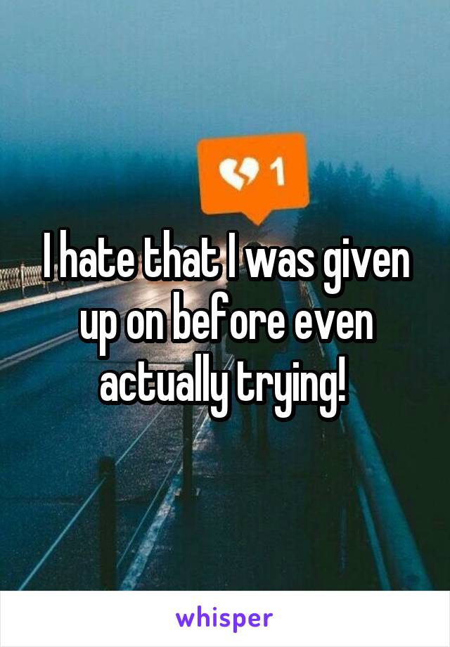 I hate that I was given up on before even actually trying! 