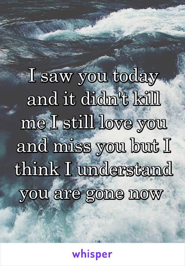 I saw you today and it didn't kill me I still love you and miss you but I think I understand you are gone now 