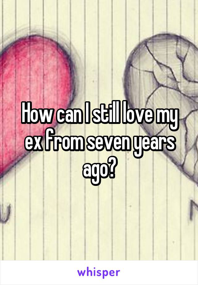 How can I still love my ex from seven years ago?