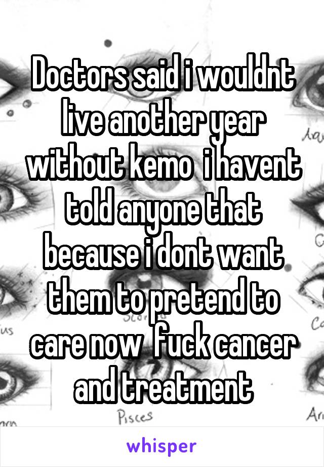 Doctors said i wouldnt live another year without kemo  i havent told anyone that because i dont want them to pretend to care now  fuck cancer and treatment