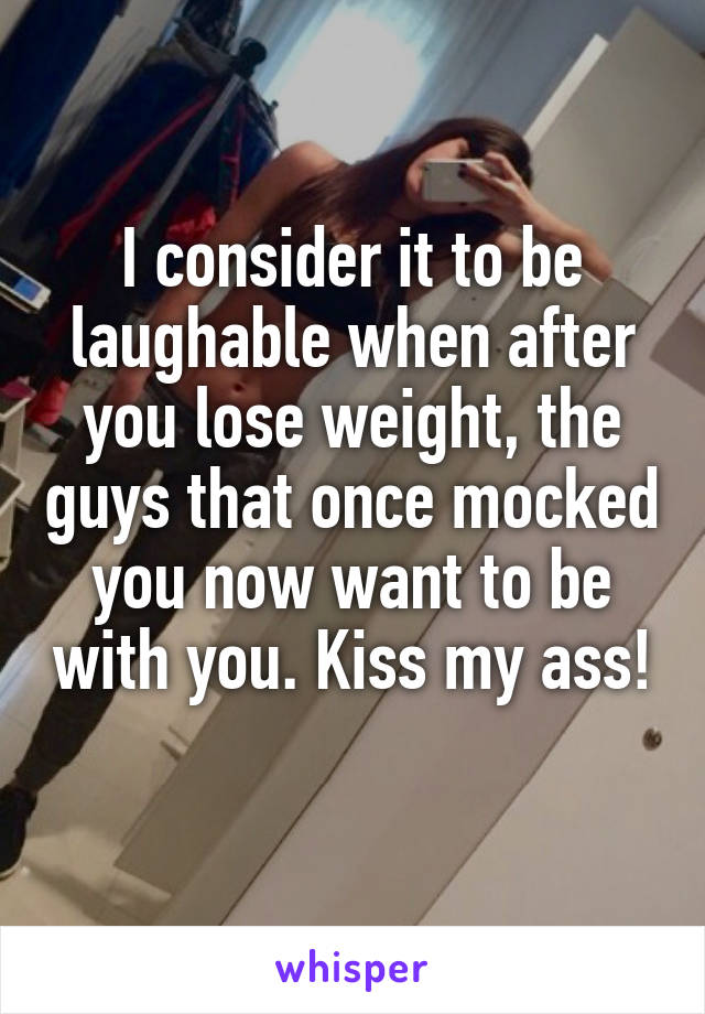 I consider it to be laughable when after you lose weight, the guys that once mocked you now want to be with you. Kiss my ass! 