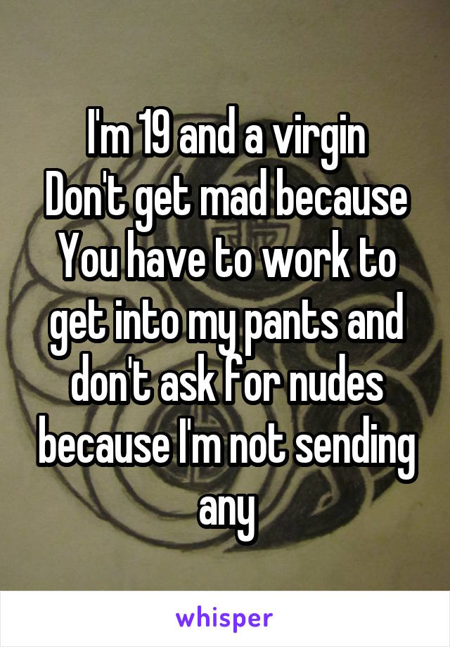 I'm 19 and a virgin
Don't get mad because You have to work to get into my pants and don't ask for nudes because I'm not sending any