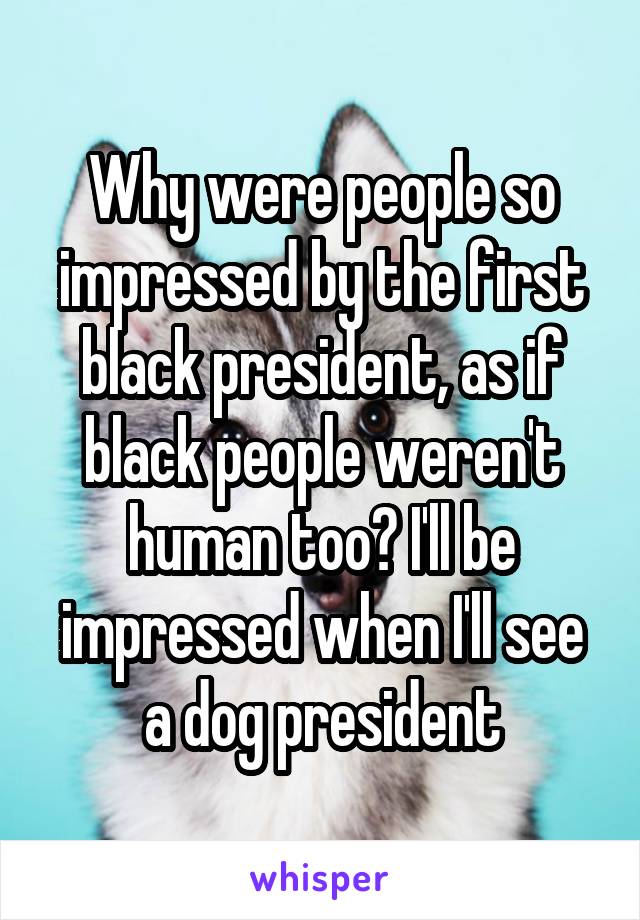 Why were people so impressed by the first black president, as if black people weren't human too? I'll be impressed when I'll see a dog president