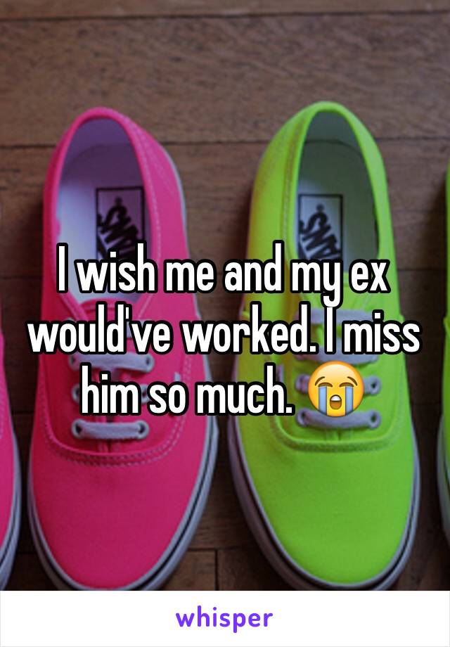 I wish me and my ex would've worked. I miss him so much. 😭