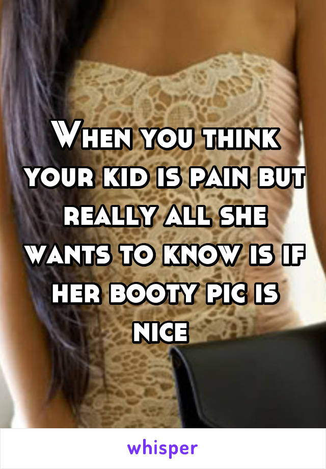 When you think your kid is pain but really all she wants to know is if her booty pic is nice 