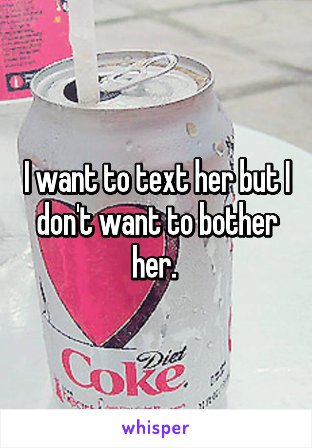 I want to text her but I don't want to bother her. 