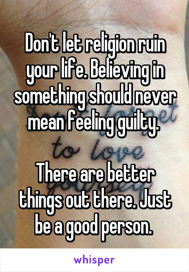 Don't let religion ruin your life. Believing in something should never mean feeling guilty. 

There are better things out there. Just be a good person. 