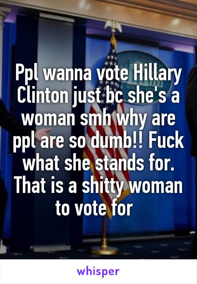 Ppl wanna vote Hillary Clinton just bc she's a woman smh why are ppl are so dumb!! Fuck what she stands for. That is a shitty woman to vote for  