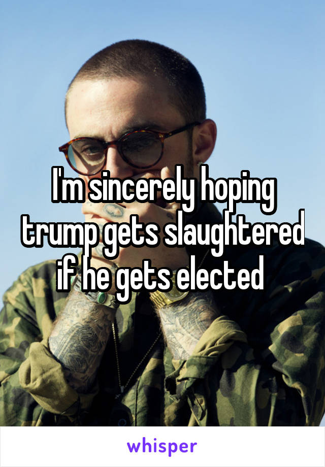 I'm sincerely hoping trump gets slaughtered if he gets elected 